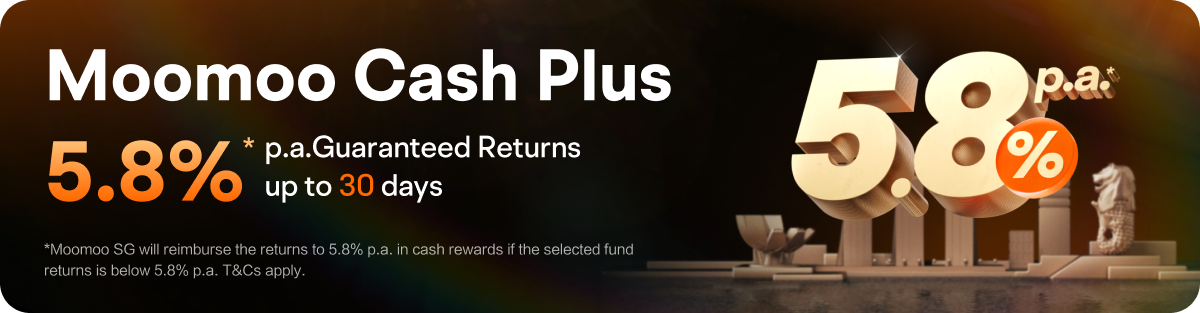 Moomoo Cash Plus 5.8%* p.a.Guaranteed Returns up to 30 days *Moomoo SG will reimburse the returs to 5.8% p.a. in cash rewards if the selected fund retums is below 5.8% p.a. T&Cs apply. 